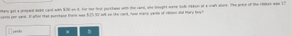 Mary get a prepaid debet care with $30 on it. for her first perchase with the card, she bought some bulk ribbon at a craft store. The price of the mbbos was 17
oonts per yard. If after that parcase thene was $25.92 lofk on the card, how many yards of 1999s did Mary buy?
yardn 。