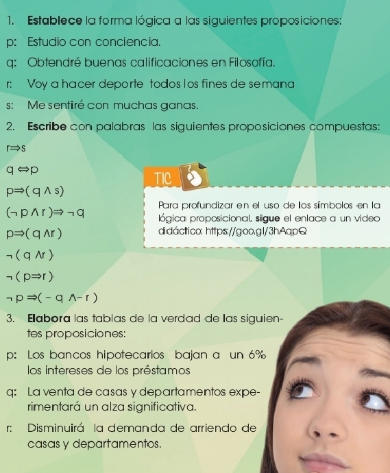 Establece la forma lógica a las siguientes proposiciones: 
p: Estudio con conciencia. 
q: Obtendré buenas calificaciones en Filosofía. 
r: Voy a hacer deporte todos los fines de semana 
s: Me sentiré con muchas ganas. 
2. Escribe con palabras las siguientes proposiciones compuestas:
rRightarrow s
qLeftrightarrow p
TIC
pRightarrow (qwedge s)
Para profundizar en el uso de los símbolos en la
(neg pwedge r)Rightarrow neg q
lógica proposicional, siigue el enlace a un video
pRightarrow (qwedge r)
didáctico: https://goo.gl/3hAqpQ
neg (qwedge r)
neg (pRightarrow r)
neg pRightarrow (-qwedge -r)
3. Eabora las tablas de la verdad de las siguien- 
tes proposiciones: 
p: Los bancos hipotecarios bajan a un 6%
los intereses de los préstamos 
q: La venta de casas y departamentos expe- 
rimentará un alza significativa. 
r: Disminuirá la demanda de arriendo de 
casas y departamentos.