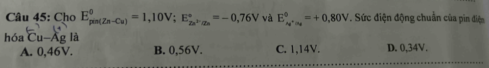 Cho E_(pin(Zn-Cu))^0=1,10V; E_Zn^(2·)/Zn^circ =-0,76V và E_Ag^+/Ag^0=+0,80V. Sức điện động chuẩn của pin điện
hóa Cu-Ag là
A. 0,46V. B. 0,56V. C. 1,14V. D. 0,34V.