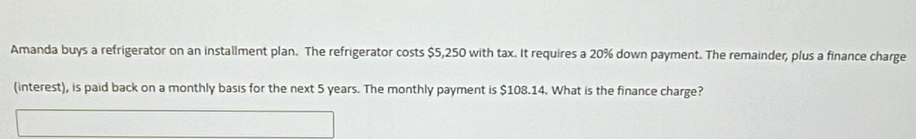 Amanda buys a refrigerator on an installment plan. The refrigerator costs $5,250 with tax. It requires a 20% down payment. The remainder, plus a finance charge 
(interest), is paid back on a monthly basis for the next 5 years. The monthly payment is $108.14. What is the finance charge?