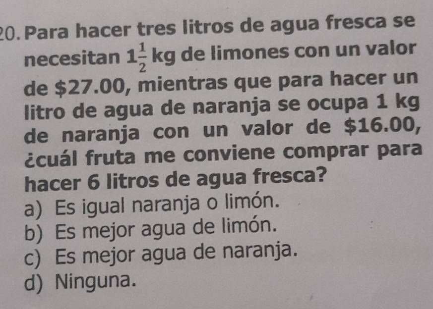 Para hacer tres litros de agua fresca se
necesitan 1 1/2 kg de limones con un valor
de $27.00, mientras que para hacer un
litro de agua de naranja se ocupa 1 kg
de naranja con un valor de $16.00,
ácuál fruta me conviene comprar para
hacer 6 litros de agua fresca?
a) Es igual naranja o limón.
b) Es mejor agua de limón.
c) Es mejor agua de naranja.
d) Ninguna.