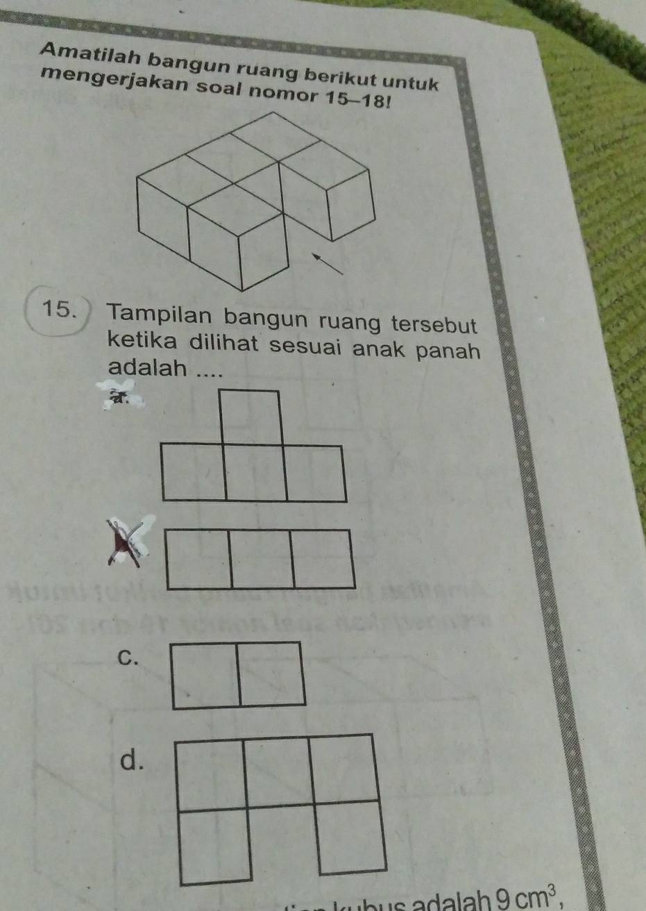 Amatilah bangun ruang berikut untuk
mengerjakan soal nomor 15-18!
15. Tampilan bangun ruang tersebut
ketika dilihat sesuai anak panah 
adalah ....
C.
d.
9cm^3,