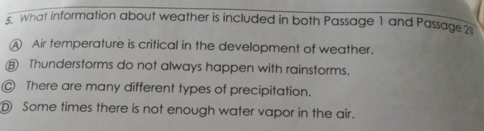 What information about weather is included in both Passage 1 and Passage 2
A Air temperature is critical in the development of weather.
⑱ Thunderstorms do not always happen with rainstorms.
@ There are many different types of precipitation.
D Some times there is not enough water vapor in the air.