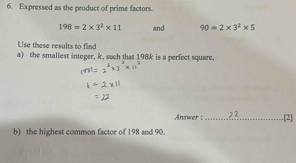 Expressed as the product of prime factors.
198=2* 3^2* 11 and 90=2* 3^2* 5
Use these results to find 
a) the smallest integer, k, such that 198k is a perfect square, 
Answer : _[2] 
b) the highest common factor of 198 and 90.