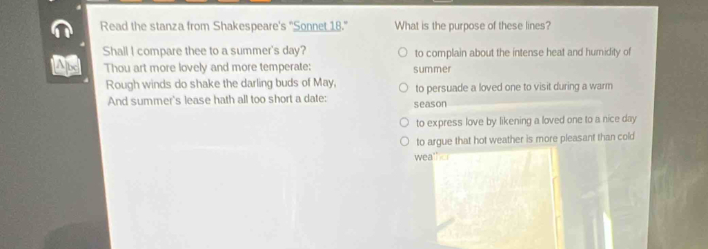 Read the stanza from Shakespeare's “Sonnet 18.” What is the purpose of these lines?
Shall I compare thee to a summer's day? to complain about the intense heat and humidity of
Thou art more lovely and more temperate: summer
Rough winds do shake the darling buds of May,
to persuade a loved one to visit during a warm
And summer's lease hath all too short a date: season
to express love by likening a loved one to a nice day
to argue that hot weather is more pleasant than cold
weather