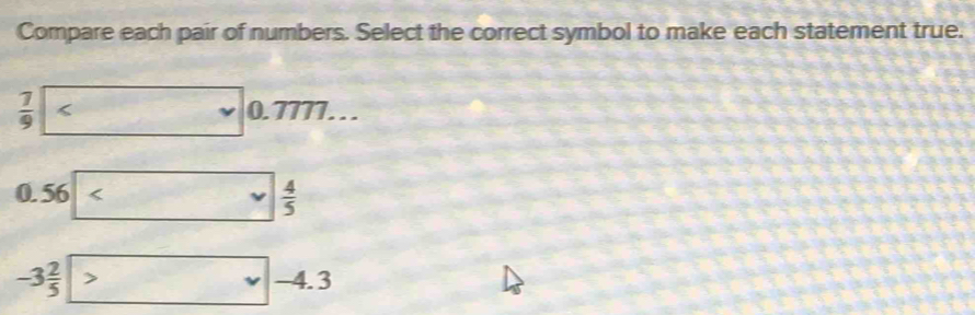 Compare each pair of numbers. Select the correct symbol to make each statement true.
 7/9 <0.777...
0.5   4/5 
-3 2/5  > -4.3