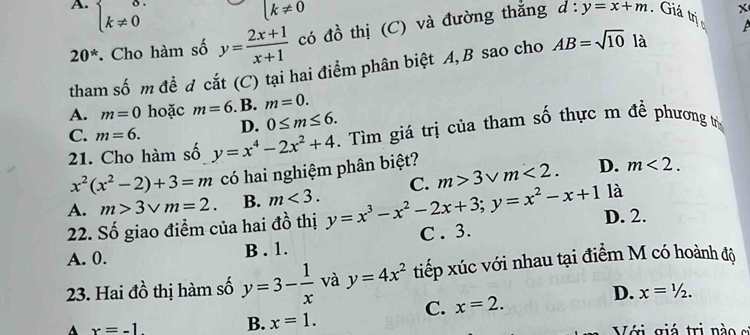 A. beginarrayl 0. k!= 0endarray.
k!= 0
20^*. Cho hàm số y= (2x+1)/x+1  có đồ thị (C) và đường thẳng
X
d:y=x+m. Giá trị c
tham số m để đ cắt (C) tại hai điểm phân biệt A, B sao cho AB=sqrt(10) là
A. m=0 hoặc m=6. B. m=0.
C. m=6.
D. 0≤ m≤ 6. 
21. Cho hàm số y=x^4-2x^2+4. Tìm giá trị của tham số thực m để phương trị
x^2(x^2-2)+3=m có hai nghiệm phân biệt?
D. m<2</tex>.
A. m>3vee m=2. B. m<3</tex>. y=x^3-x^2-2x+3; y=x^2-x+1 C. m>3vee m<2</tex>. là
22. Số giao điểm của hai đồ thị D. 2.
A. 0. B . 1. C . 3.
23. Hai đồ thị hàm số y=3- 1/x  và y=4x^2 tiếp xúc với nhau tại điểm M có hoành độ
C. x=2.
D. x=1/2.
B. x=1.
A x=-1. Với giá trị nà o c