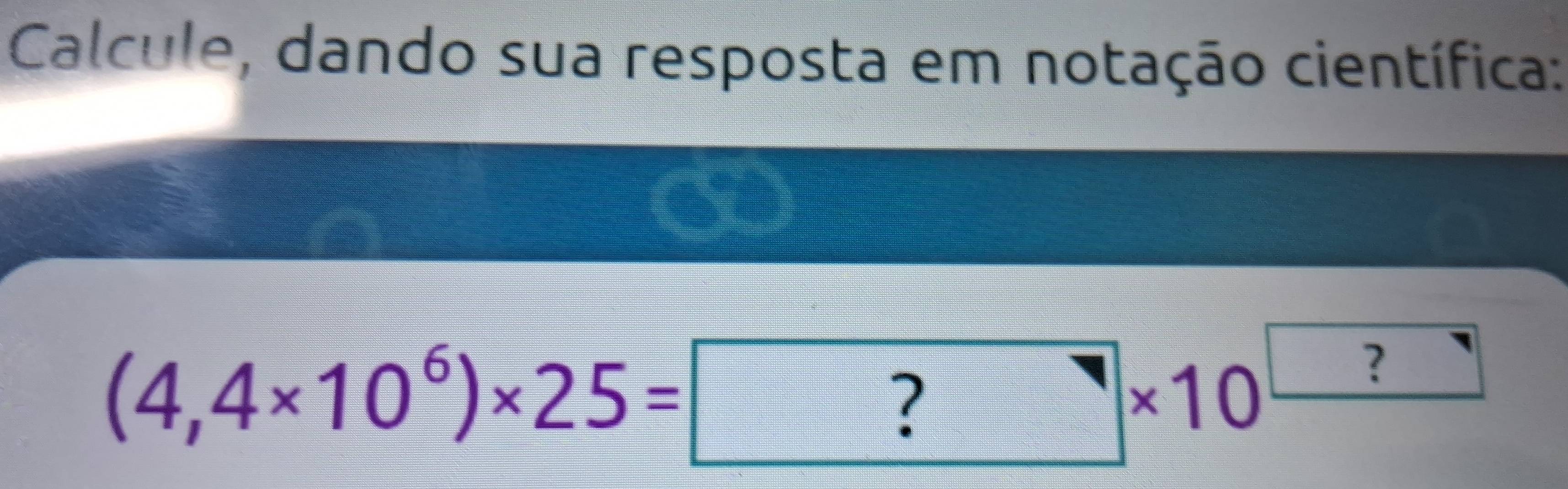 Calcule, dando sua resposta em notação científica:
(4,4* 10^6)* 25= ?* 10^(□)