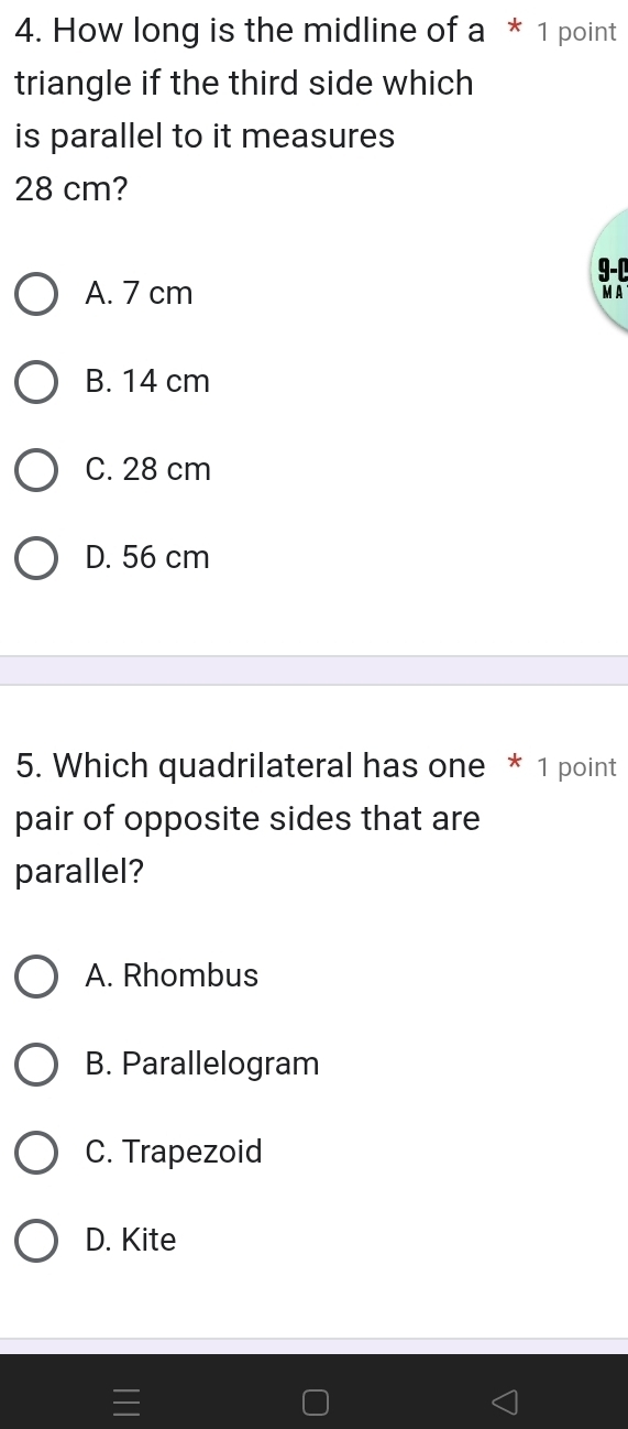 How long is the midline of a* 1 point
triangle if the third side which
is parallel to it measures
28 cm?
9-C
A. 7 cm
MA
B. 14 cm
C. 28 cm
D. 56 cm
5. Which quadrilateral has one * 1 point
pair of opposite sides that are
parallel?
A. Rhombus
B. Parallelogram
C. Trapezoid
D. Kite