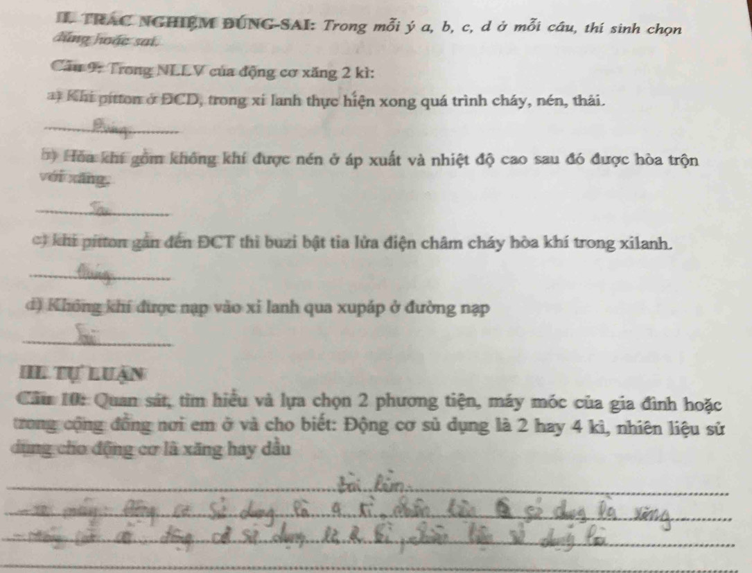 TRAC NGHIEM DUNG-SAI: Trong mỗi ý a, b, c, d ở mỗi câu, thí sinh chọn 
dúng hoặc sai 
Cầu 9: Trong NLLV của động cơ xăng 2 kì: 
at Khi pitton ở DCD, trong xi lanh thực hiện xong quá trình cháy, nén, thải. 
_ 
Hòa khí gồm không khí được nén ở áp xuất và nhiệt độ cao sau đó được hòa trộn 
yéi xāng, 
_ 
khi pitton gắn đến ĐCT thi buzi bật tia lửa điện châm cháy hòa khí trong xilanh. 
_ 
d) Không khí được nạp vào xỉ lanh qua xupáp ở đường nạp 
_ 
HL tự luận 
Cầu 10: Quan sát, tìm hiểu và lựa chọn 2 phương tiện, máy móc của gia đình hoặc 
trong cộng đồng nơi em ở và cho biết: Động cơ sủ dụng là 2 hay 4 kì, nhiên liệu sử 
dụng cho động cơ là xăng hay dầu 
_ 
_ 
_ 
_ 
_
