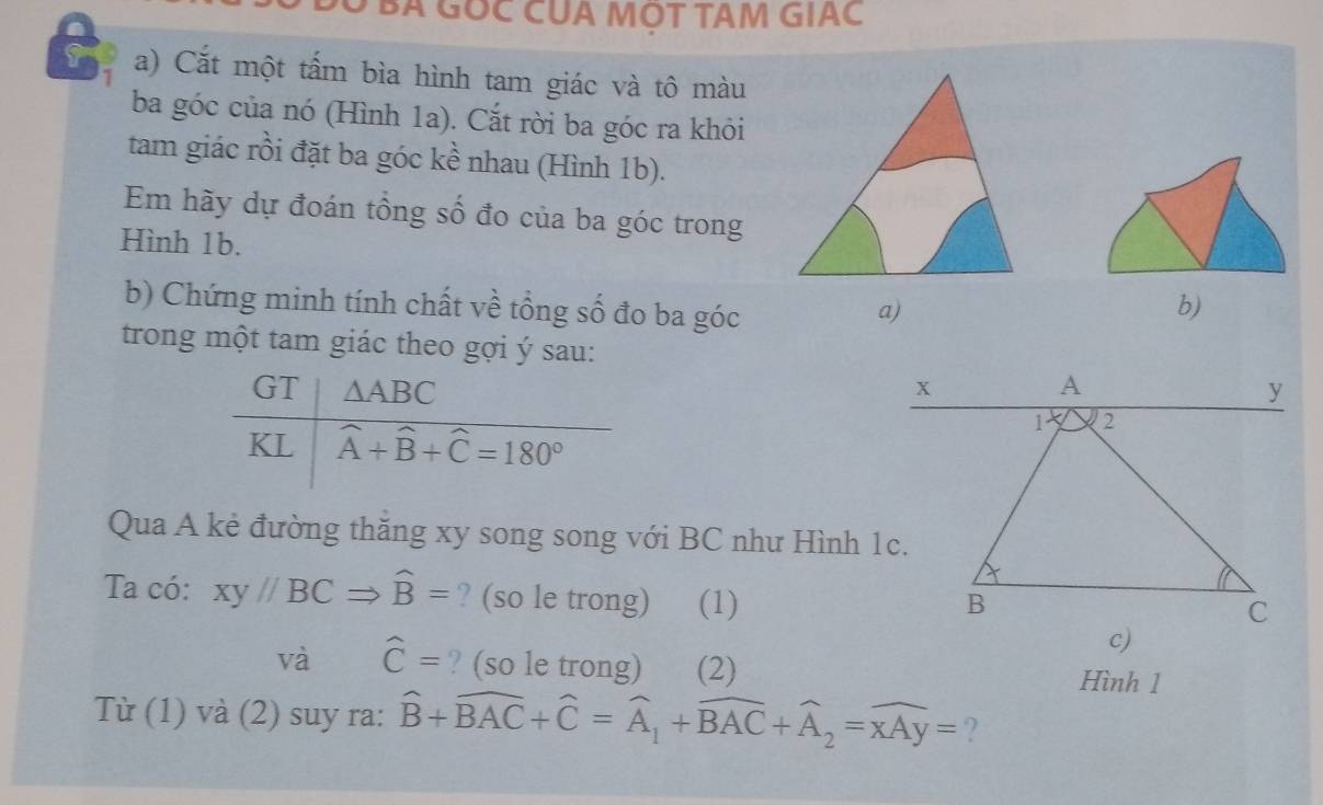 Ở BA GỐC CUA MỌT TAM GIAC
a) Cắt một tấm bìa hình tam giác và tô màu
ba góc của nó (Hình 1a). Cắt rời ba góc ra khỏi
tam giác rồi đặt ba góc kề nhau (Hình 1b).
Em hãy dự đoán tổng số đo của ba góc trong
Hình 1b.
b) Chứng minh tính chất về tổng số đo ba góc a) b)
trong một tam giác theo gợi ý sau:
 
Qua A kẻ đường thăng xy song song với BC như Hình 1c.
Ta có: xy//BCRightarrow widehat B= ? (so le trong) (1)
và widehat C= ? (so le trong) (2) Hình 1
Từ (1) và (2) suy ra: widehat B+widehat BAC+widehat C=widehat A_1+widehat BAC+widehat A_2=widehat xAy= ?