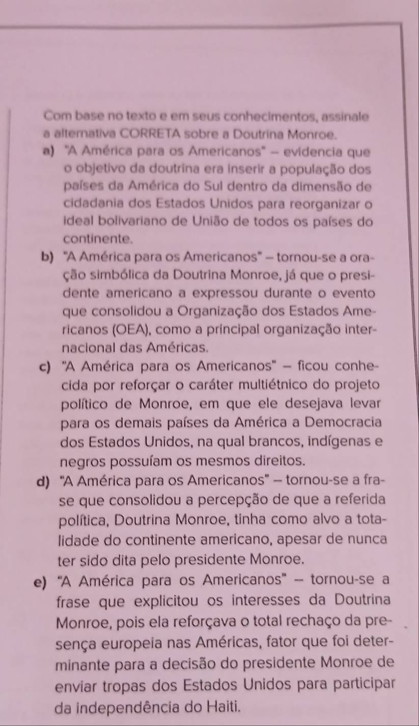 Com base no texto e em seus conhecimentos, assinale
a alternativa CORRETA sobre a Doutrina Monroe.
a) ''A América para os Americanos'' - evidencia que
o objetivo da doutrina era inserir a população dos
países da América do Sul dentro da dimensão de
cidadania dos Estados Unidos para reorganizar o
ideal bolivariano de União de todos os países do
continente.
b) ''A América para os Americanos' - tornou-se a ora-
ção simbólica da Doutrina Monroe, já que o presi-
dente americano a expressou durante o evento
que consolidou a Organização dos Estados Ame-
ricanos (OEA), como a principal organização inter-
nacional das Américas.
c) ''A América para os Americanos'' - ficou conhe-
cida por reforçar o caráter multiétnico do projeto
político de Monroe, em que ele desejava levar
para os demais países da América a Democracia
dos Estados Unidos, na qual brancos, indígenas e
negros possuíam os mesmos direitos.
d) ''A América para os Americanos'' — tornou-se a fra-
se que consolidou a percepção de que a referida
política, Doutrina Monroe, tinha como alvo a tota-
lidade do continente americano, apesar de nunca
ter sido dita pelo presidente Monroe.
e) ''A América para os Americanos'' - tornou-se a
frase que explicitou os interesses da Doutrina
Monroe, pois ela reforçava o total rechaço da pre-
sença europeia nas Américas, fator que foi deter-
minante para a decisão do presidente Monroe de
enviar tropas dos Estados Unidos para participar
da independência do Haiti.