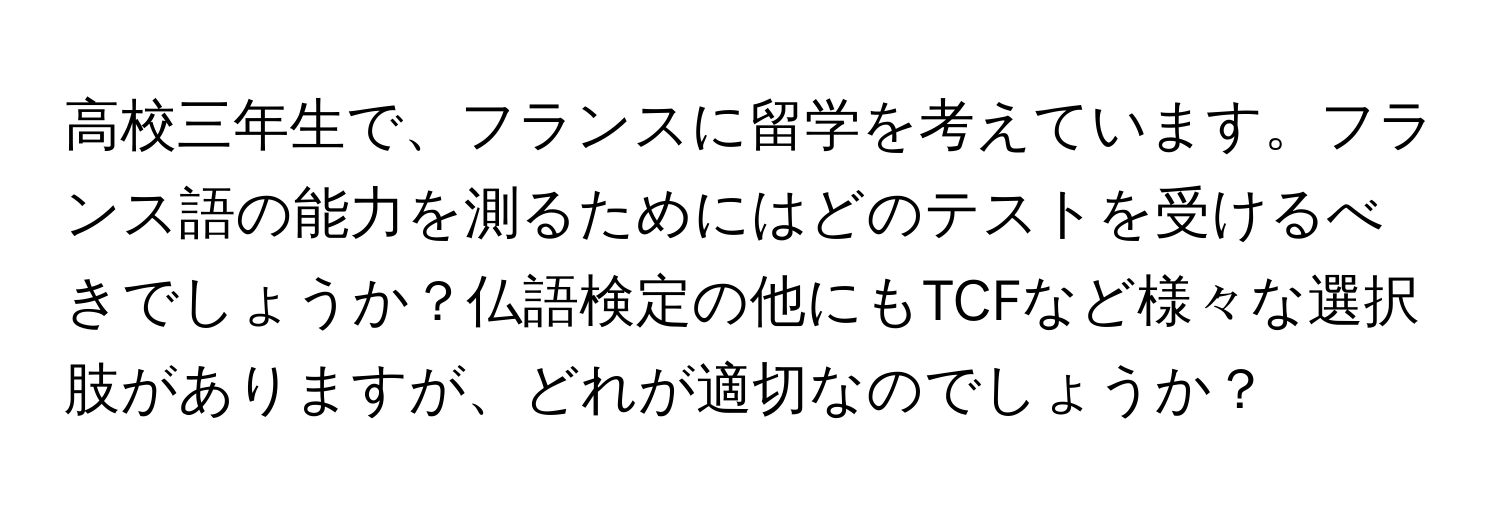 高校三年生で、フランスに留学を考えています。フランス語の能力を測るためにはどのテストを受けるべきでしょうか？仏語検定の他にもTCFなど様々な選択肢がありますが、どれが適切なのでしょうか？