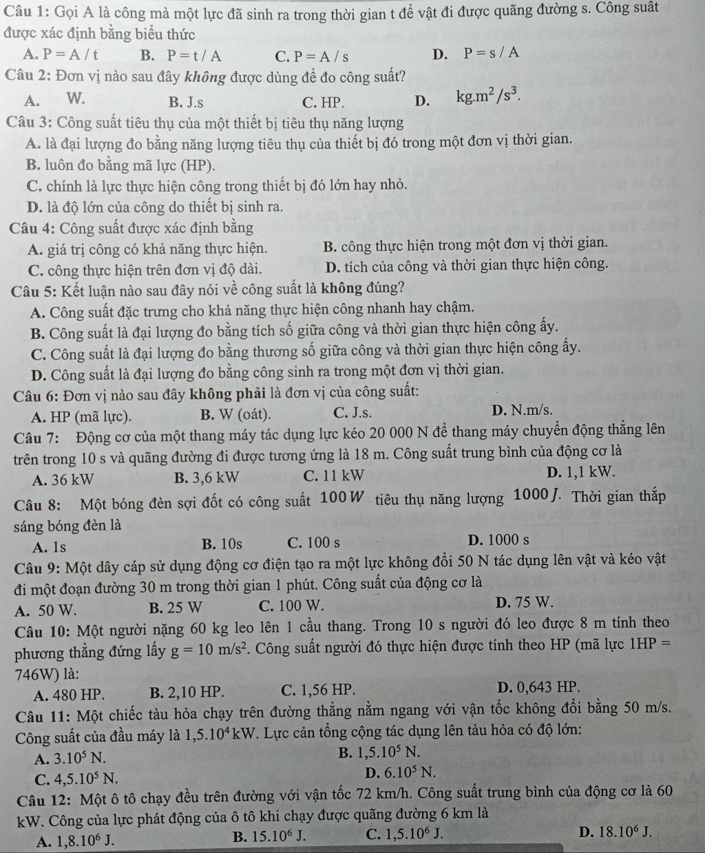 Gọi A là công mà một lực đã sinh ra trong thời gian t để vật đi được quãng đường s. Công suất
được xác định bằng biểu thức
A. P=A/t B. P=t/A C. P=A/s D. P=s/A
Câu 2: Đơn vị nào sau đây không được dùng để đo công suất?
A. W. B. J.s C. HP. D. kg.m^2/s^3.
Câu 3: Công suất tiêu thụ của một thiết bị tiêu thụ năng lượng
A. là đại lượng đo bằng năng lượng tiêu thụ của thiết bị đó trong một đơn vị thời gian.
B. luôn đo bằng mã lực (HP).
C. chính là lực thực hiện công trong thiết bị đó lớn hay nhỏ.
D. là độ lớn của công do thiết bị sinh ra.
Câu 4: Công suất được xác định bằng
A. giá trị công có khả năng thực hiện. B. công thực hiện trong một đơn vị thời gian.
C. công thực hiện trên đơn vị độ dài. D. tích của công và thời gian thực hiện công.
Câu 5: Kết luận nào sau đây nói về công suất là không đúng?
A. Công suất đặc trưng cho khả năng thực hiện công nhanh hay chậm.
B. Công suất là đại lượng đo bằng tích số giữa công và thời gian thực hiện công ấy.
C. Công suất là đại lượng đo bằng thương số giữa công và thời gian thực hiện công ấy.
D. Công suất là đại lượng đo bằng công sinh ra trong một đơn vị thời gian.
Câu 6: Đơn vị nào sau đây không phải là đơn vị của công suất:
A. HP (mã lực). B. W (oát). C. J.s. D. N.m/s.
Câu 7: Động cơ của một thang máy tác dụng lực kéo 20 000 N để thang máy chuyển động thắng lên
trên trong 10 s và quãng đường đi được tương ứng là 18 m. Công suất trung bình của động cơ là
A. 36 kW B. 3,6 kW C. 11 kW D. 1,1 kW.
Câu 8: Một bóng đèn sợi đốt có công suất 100W tiêu thụ năng lượng 1000J. Thời gian thắp
sáng bóng đèn là
A. 1s B. 10s C. 100 s D. 1000 s
Câu 9: Một dây cáp sử dụng động cơ điện tạo ra một lực không đổi 50 N tác dụng lên vật và kéo vật
đi một đoạn đường 30 m trong thời gian 1 phút. Công suất của động cơ là
A. 50 W. B. 25 W C. 100 W. D. 75 W.
Câu 10: Một người nặng 60 kg leo lên 1 cầu thang. Trong 10 s người đó leo được 8 m tính theo
phương thẳng đứng lấy g=10m/s^2 *. Công suất người đó thực hiện được tính theo HP (mã lực 1HP=
746W) là:
A. 480 HP. B. 2,10 HP. C. 1,56 HP. D. 0,643 HP.
Câu 11: Một chiếc tàu hỏa chạy trên đường thẳng nằm ngang với vận tốc không đổi bằng 50 m/s.
Công suất của đầu máy là 1,5.10^4kW T. Lực cản tổng cộng tác dụng lên tàu hỏa có độ lớn:
A. 3.10^5N.
B. 1,5.10^5N.
C. 4,5.10^5N. D. 6.10^5N.
Câu 12: Một ô tô chạy đều trên đường với vận tốc 72 km/h. Công suất trung bình của động cơ là 60
kW. Công của lực phát động của ô tô khi chạy được quãng đường 6 km là
A. 1,8.10^6J.
B. 15.10^6J. C. 1,5.10^6J. D. 18.10^6J.