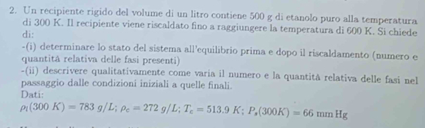 Un recipiente rigido del volume di un litro contiene 500 g di etanolo puro alla temperatura 
di 300 K. Il recipiente viene riscaldato fino a raggiungere la temperatura di 600 K. Si chiede 
di: 
-(i) determinare lo stato del sistema all’equilibrio prima e dopo il riscaldamento (numero e 
quantitâ relativa delle fasi presenti) 
-(ii) descrivere qualitativamente come varía il numero e la quantità relativa delle fasi nel 
passaggio dalle condizioní iniziali a quelle finali. 
Dati:
rho _1(300K)=783g/L; rho _c=272g/L; T_c=513.9K; P_s(300K)=66mmHg