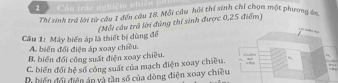 Câu trắc nghiệm nhiêu phẩ
Thí sinh trả lời từ câu 1 đến câu 18. Mỗi câu hỏi thí sinh chỉ chọn một phương án.
(Mỗi câu trả lời đúng thí sinh được 0,25 điểm)
Câu 1: Máy biến áp là thiết bị dùng đế
A. biến đổi điện áp xoay chiều.
B. biến đổi công suất điện xoay chiều.
C. biến đổi hệ số công suất của mạch điện xoay chiều.
Cuộn
thứ
D. biến đổi điện áp và tần số của dòng điện xoay chiều
cập