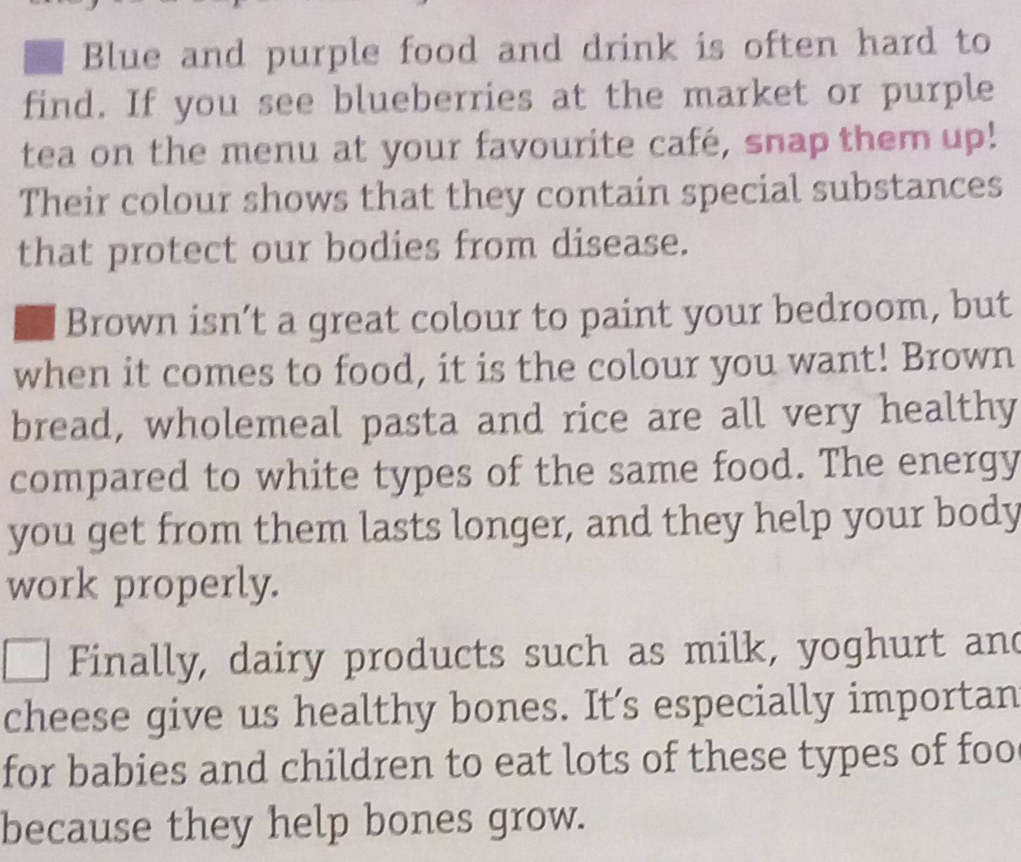 Blue and purple food and drink is often hard to 
find. If you see blueberries at the market or purple 
tea on the menu at your favourite café, snap them up! 
Their colour shows that they contain special substances 
that protect our bodies from disease. 
Brown isn’t a great colour to paint your bedroom, but 
when it comes to food, it is the colour you want! Brown 
bread, wholemeal pasta and rice are all very healthy 
compared to white types of the same food. The energy 
you get from them lasts longer, and they help your body 
work properly. 
Finally, dairy products such as milk, yoghurt and 
cheese give us healthy bones. It’s especially importan 
for babies and children to eat lots of these types of foo 
because they help bones grow.