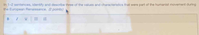 In 1-2 sentences, identify and describe three of the values and characteristics that were part of the humanist movement during 
the European Renaissance. (2 points) 
B I U =