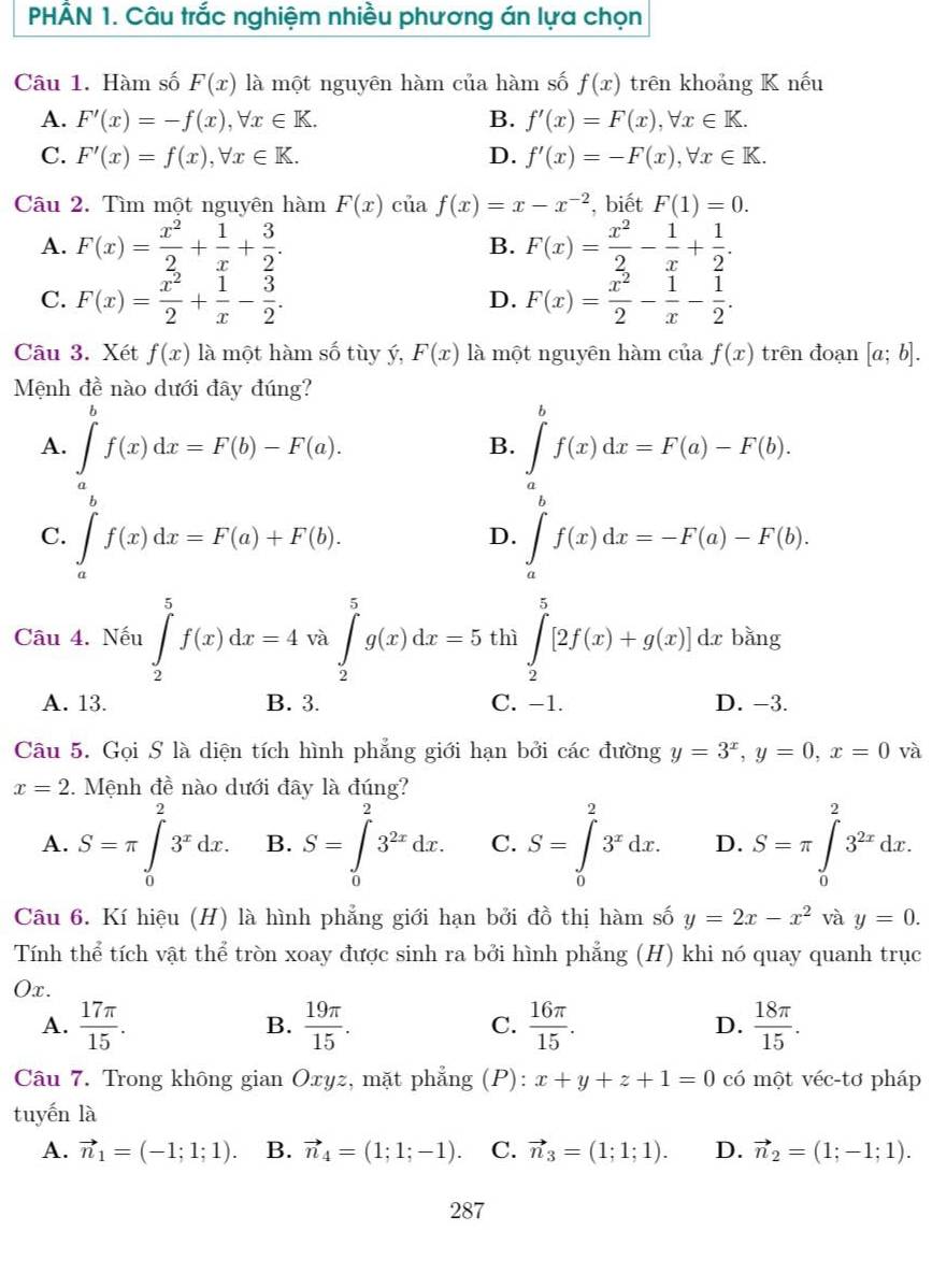 PHÂN 1. Câu trắc nghiệm nhiều phương án lựa chọn
Câu 1. Hàm số F(x) là một nguyên hàm của hàm số f(x) trên khoảng K nếu
A. F'(x)=-f(x),forall x∈ K. B. f'(x)=F(x),forall x∈ K.
C. F'(x)=f(x),forall x∈ K. D. f'(x)=-F(x),forall x∈ K.
Câu 2. Tìm một nguyên hàm F(x) của f(x)=x-x^(-2) , biết F(1)=0.
A. F(x)= x^2/2 + 1/x + 3/2 . F(x)= x^2/2 - 1/x + 1/2 .
B.
C. F(x)= x^2/2 + 1/x - 3/2 . F(x)= x^2/2 - 1/x - 1/2 .
D.
Câu 3. Xét f(x) là một hàm số tùy ý, F(x) là một nguyên hàm của f(x) trên đoạn [a;b].
Mệnh đề nào dưới đây đúng?
h
A. ∈tlimits _af(x)dx=F(b)-F(a). ∈tlimits _a^(bf(x)dx=F(a)-F(b).
B.
C. ∈tlimits _a^af(x)dx=F(a)+F(b). ∈tlimits _a^bf(x)dx=-F(a)-F(b).
D.
Câu 4. Nếu ∈tlimits _2^5f(x)dx=4va∈tlimits _2^5g(x)dx=5 thì ∈tlimits _2^5[2f(x)+g(x)]dxbing)ln g .
A. 13. B. 3. C. −1. D. -3.
Câu 5. Gọi S là diện tích hình phẳng giới hạn bởi các đường y=3^x,y=0,x=0 và
x=2. Mệnh đề nào dưới đây là đúng?
A. S=π ∈tlimits _0^(23^x)dx. B. S=∈tlimits _0^(23^2x)dx. C. S=∈tlimits _0^(23^x)dx. D. S=π ∈tlimits _0^(23^2x)dx.
Câu 6. Kí hiệu (H) là hình phẳng giới hạn bởi đồ thị hàm số y=2x-x^2 và y=0.
Tính thể tích vật thể tròn xoay được sinh ra bởi hình phẳng (H) khi nó quay quanh trục
Ox.
A.  17π /15 . B.  19π /15 . C.  16π /15 . D.  18π /15 .
Câu 7. Trong không gian Oxyz, mặt phẳng ;(P): x+y+z+1=0 có một véc-tơ pháp
tuyến là
A. vector n_1=(-1;1;1). B. vector n_4=(1;1;-1). C. vector n_3=(1;1;1). D. vector n_2=(1;-1;1).
287