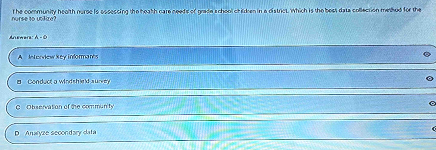 The community health nurse is assessing the health care needs of grade school children in a district. Which is the best data collection method for the
nurse to utilize?
Answers A-D
A Interview key informants
B Conduct a windshield survey
C Observation of the community
D Analyze secondary data