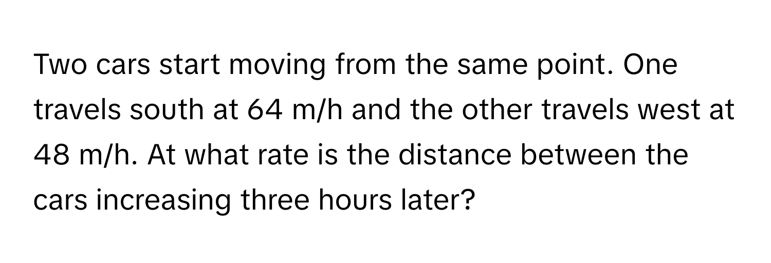 Two cars start moving from the same point. One travels south at 64 m/h and the other travels west at 48 m/h. At what rate is the distance between the cars increasing three hours later?