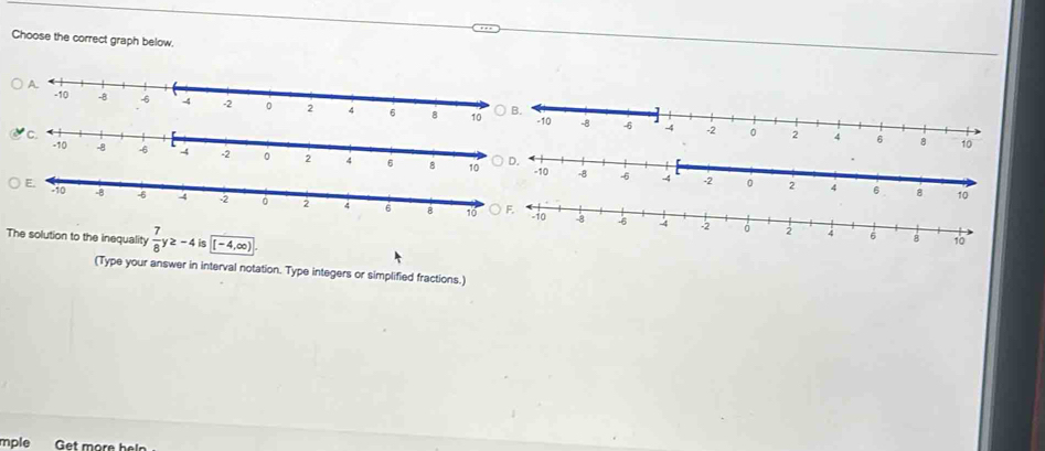 Choose the correct graph below. 

The solution to the inequality  7/8 y≥ -4is (-4,∈fty ). 
(Type your answer in interval notation. Type integers or simplified fractions.) 
mple Get more he