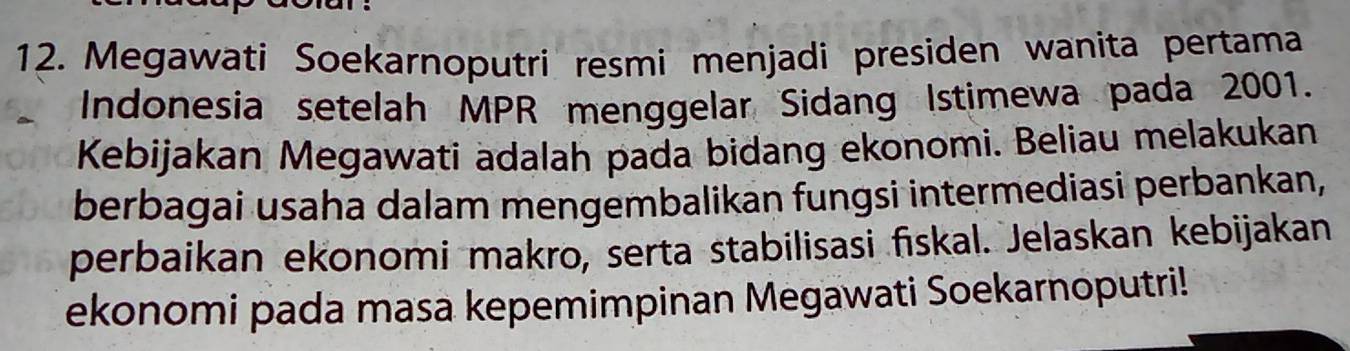 Megawati Soekarnoputri resmi menjadi presiden wanita pertama 
Indonesia setelah MPR menggelar Sidang Istimewa pada 2001. 
Kebijakan Megawati adalah pada bidang ekonomi. Beliau melakukan 
berbagai usaha dalam mengembalikan fungsi intermediasi perbankan, 
perbaikan ekonomi makro, serta stabilisasi fiskal. Jelaskan kebijakan 
ekonomi pada masa kepemimpinan Megawati Soekarnoputri!