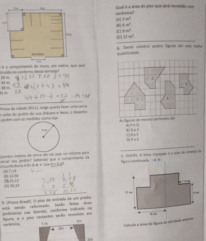 Qual é a área do piso que será revestido com
cerâmica?
(A) 3m^2.
(B) 6m^2.
(C) 9m^2. 
_
(D 12m^2. 
6- Daniel construí quatro figuras em uma malha
quadriculada.
é é o comprimento do muro, em metro, que será
struído no contorno desse terreno?
29 m.
34 m.
38 m.
41 m
_
Prova da cidade 2011). Jorge queria fazer uma cerca
n volta do jardim de sua chácara e levou o desenho
jardim com as medidas numa loja:
A)PeQ
B) Q e S
C) R e S
D) P e S
_
Quantos metros de cerca ele vai usar no mínimo para
cercar seu jardim? Sabendo que o comprimento da 7- (GAVE). A linha tracejada é o eixo de simetria da
circunferência é C=2.π .r Use π =3,14. figura sombreada. ( @ @)
(A) 7,14
(B) 12,56
( 25, 12
(D) 50,24
5- (Prova Brasil). O piso de entrada de um prédio
está sendo reformado. Serão feitas duas
jardineiras nas laterais, conforme indicado na
figura, e o piso restantes serão revestido em
Calcule a área da figura da atividade anterior.
cerâmica.