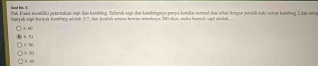 Soal No. 5
Pak Prans memiliki peternakan sapi dan kambing. Seluruh sapi dan kambingnya punya kondisi normal dan sehat dengan jumlah kaki setıap kambing 2 dan sena
banyak sapi:banyak kambing adalah 3:7, dan jumlah semua hewan ternaknya 200 ekor, maka banyak sapí adalah......
A. 60
B. 30
c. 90
D. 50
E 40