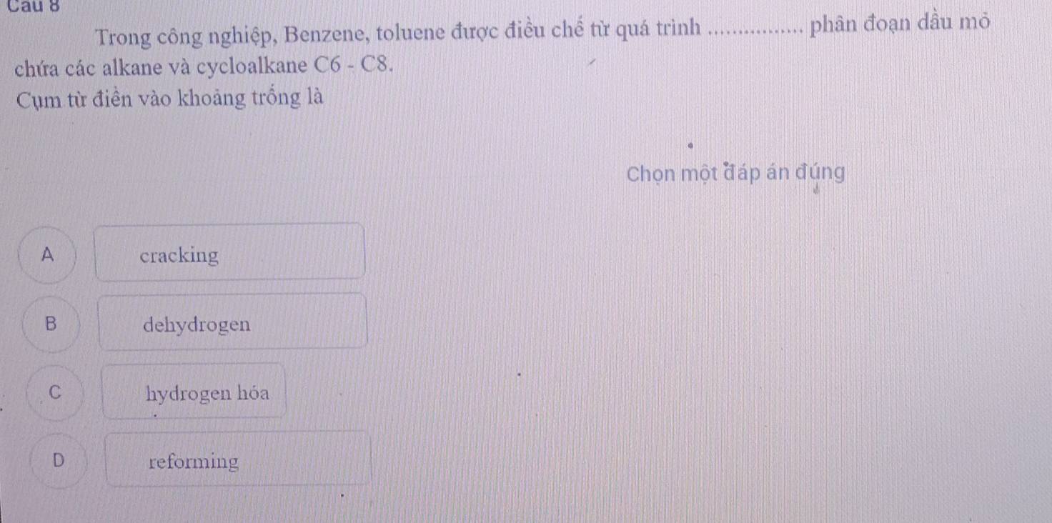 Cau 8
Trong công nghiệp, Benzene, toluene được điều chế từ quá trình _phân đoạn dầu mỏ
. .
chứa các alkane và cycloalkane C6 - C8.
Cụm từ điền vào khoảng trống là
Chọn một đáp án đúng
A cracking
B dehydrogen
C hydrogen hóa
D reforming