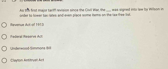 As the first major tariff revision since the Civil War, the_ was signed into law by Wilson in
order to lower tax rates and even place some items on the tax-free list.
Revenue Act of 1913
Federal Reserve Act
Underwood-Simmons Bill
Clayton Antitrust Act