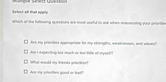 Multiple Sélect Question
Select all that apply
Which of the following questions are most useful to ask when reassessing your priorities
Are my priorities appropriate for my strengths, weaknesses, and values?
Am I expecting too much or too little of myself?
What would my friends prioritize?
Are my priorities good or bad?