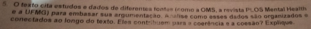 texto cita estudos e dados de diferentes tontes (como a OMS, a revista PLOS Mental Health 
e a UFMG) para embasar sua argumentação. Analise como esses dados são organizados e 
conectados ao longo do texto. Eles contribuem para a coerência e a coesão? Explique.