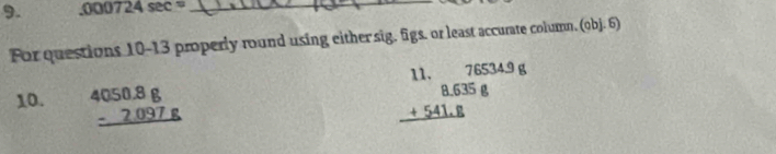 ,000724sec = _
For questions 10-13 properly round using either sig, figs. or least accurate column. (obj. 6)
10. beginarrayr 4050.8g -2.097g hline endarray
beginarrayr 8.635 +541.8 hline endarray beginarrayr 76534.9 8 hline endarray 11.