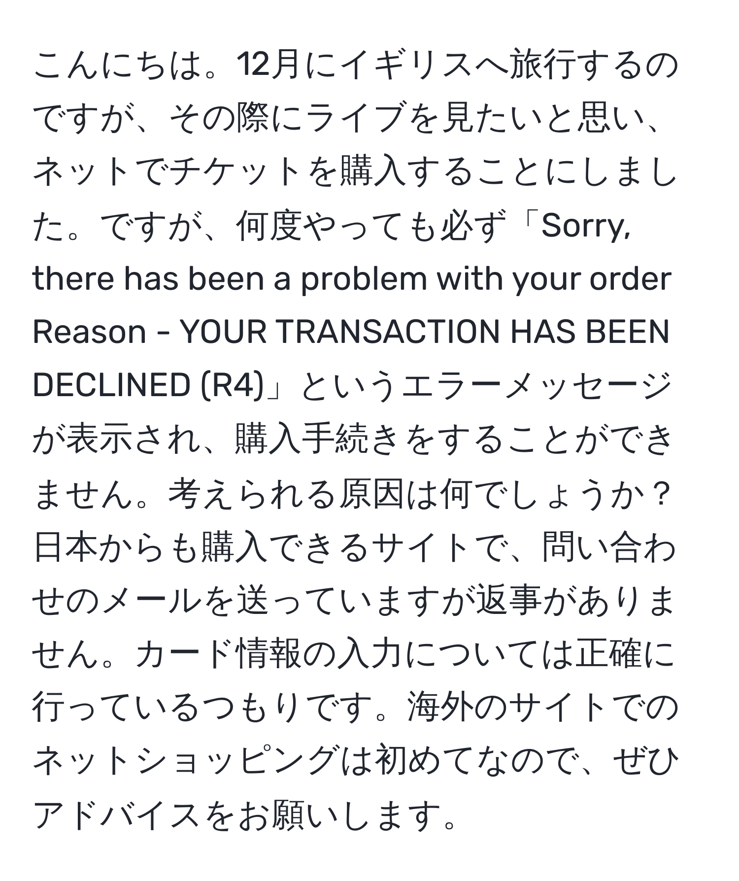 こんにちは。12月にイギリスへ旅行するのですが、その際にライブを見たいと思い、ネットでチケットを購入することにしました。ですが、何度やっても必ず「Sorry, there has been a problem with your order Reason - YOUR TRANSACTION HAS BEEN DECLINED (R4)」というエラーメッセージが表示され、購入手続きをすることができません。考えられる原因は何でしょうか？日本からも購入できるサイトで、問い合わせのメールを送っていますが返事がありません。カード情報の入力については正確に行っているつもりです。海外のサイトでのネットショッピングは初めてなので、ぜひアドバイスをお願いします。