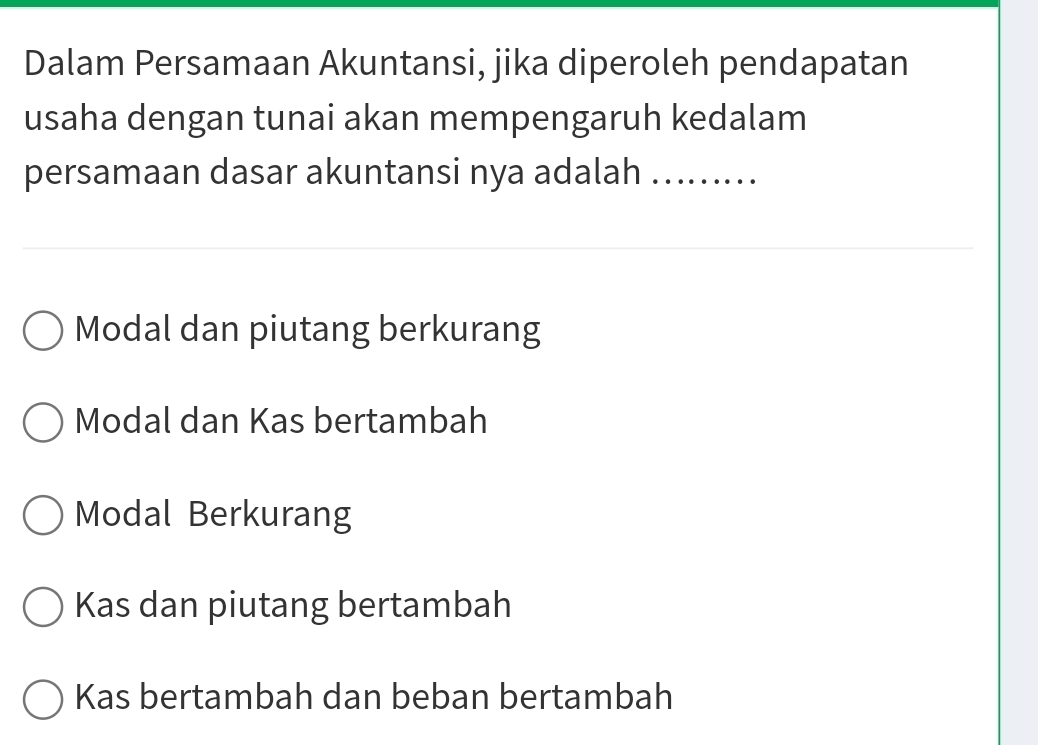 Dalam Persamaan Akuntansi, jika diperoleh pendapatan
usaha dengan tunai akan mempengaruh kedalam
persamaan dasar akuntansi nya adalah .........
Modal dan piutang berkurang
Modal dan Kas bertambah
Modal Berkurang
Kas dan piutang bertambah
Kas bertambah dan beban bertambah