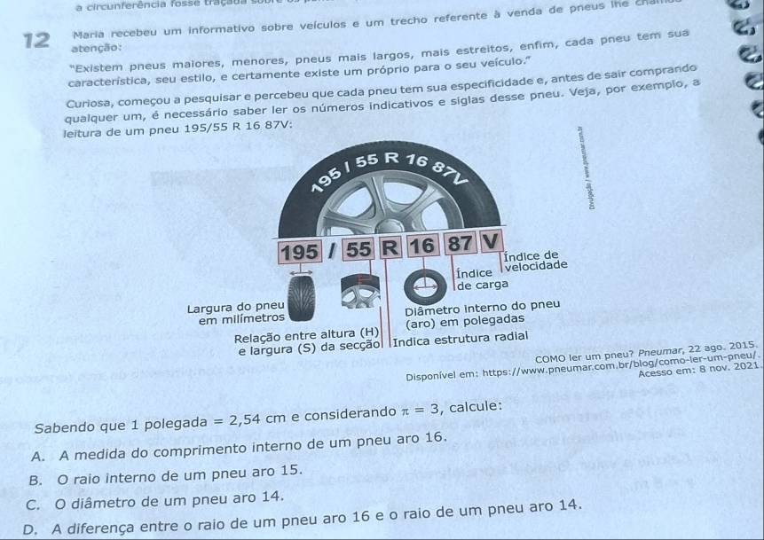 a ci cu n fe rência f o ss e tra ç a d 
Maria recebeu um informativo sobre veículos e um trecho referente à venda de pneus ihe cha
12 atenção:
"Existem pneus maiores, menores, pneus mais largos, mais estreitos, enfim, cada pneu tem sua
característica, seu estilo, e certamente existe um próprio para o seu veículo."
Curiosa, começou a pesquisar e percebeu que cada pneu tem sua especificidade e, antes de sair comprando
qualquer um, é necessário saber ler os números indicativos e siglas desse pneu. Veja, por exemplo, a
leitura de um p95/55 R 16 87V:
COMO neu? Pneumar, 22 ago. 2015.
Disponível em: https://www.pneumar.com.br/blog/como-ler-um-pneu/.
Acesso em: 8 nov. 2021
Sabendo que 1 polegada =2,54cm e considerando π =3 , calcule:
A. A medida do comprimento interno de um pneu aro 16.
B. O raio interno de um pneu aro 15.
C. O diâmetro de um pneu aro 14.
D. A diferença entre o raio de um pneu aro 16 e o raio de um pneu aro 14.