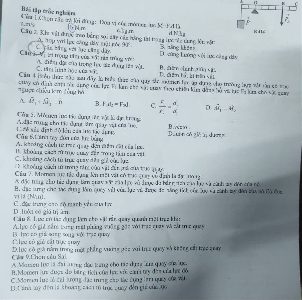 A 0 
Bài tập trắc nghiệm
Câu 1.Chọn câu trả lời đúng: Đơn vị của mômen lực M=F.d là:
a.m/s b.N.m c.kg.m d.N.kg
Câu 2. Khi vật được treo bằng sợi dây cân bằng thì trọng lực tác dung lên vật:
A. hợp với lực căng dây một góc 90^0. B. bằng không.
C. cân bằng với lực căng dây. D. cùng hướng với lực căng dây.
Câu 3. Vị trí trọng tâm của vật rắn trùng với:
A. điểm đặt của trọng lực tác dụng lên vật. B. điểm chính giữa vật.
C. tâm hình học của vật. D. điểm bất kì trên vật.
Câu 4 Biểu thức nào sau đây là biểu thức của quy tắc mômen lực áp dụng cho trường hợp vật rắn có trục
quay cố định chịu tác dụng của lực F_1 làm cho vật quay theo chiều kim đồng hồ và lực
ngược chiều kim đồng hồ. F_2 làm cho vật quay
A. vector M_1+vector M_2=vector 0 B. F_1d_2=F_2d_1 C. frac F_1F_2=frac d_2d_1 D. vector M_1=vector M_2
Câu 5. Mômen lực tác dụng lên vật là đại lượng:
A.đặc trưng cho tác dụng làm quay vật của lực. B.vécto .
C.để xác định độ lớn của lực tác dụng. D.luôn có giá trị dương.
Câu 6.Cánh tay đòn của lực bằng
A. khoảng cách từ trục quay đến điểm đặt của lực.
B. khoảng cách từ trục quay đến trọng tâm của vật.
C. khoảng cách từ trục quay đến giá của lực.
D. khoảng cách từ trong tâm của vật đến giá của trục quay.
Câu 7. Momen lực tác dụng lên một vật có trục quay cổ định là đại lượng:
A. đặc tưng cho tác dụng làm quay vật của lực và được đo bằng tích của lực và cánh tay đòn của nó.
B. đặc tưng cho tác dụng làm quay vật của lực và được đo bằng tích của lực và cánh tay đòn của nó.Có đơn
vị là (N/m).
C .đặc trưng cho độ mạnh yếu của lực.
D .luôn có giá trị âm.
Câu 8. Lực có tác dụng làm cho vật rắn quay quanh một trục khi:
A lực có giá nằm trong mặt phẳng vuông góc với trục quay và cắt trục quay
B. lực có giá song song với trục quay
C.lực có giá cắt trục quay
D.lực có giá nằm trong mặt phẳng vuông góc với trục quay và không cắt trục quay
Câu 9.Chọn câu Sai.
A.Momen lực là đại lượng đặc trưng cho tác dụng làm quay của lực.
B.Momen lực được đo bằng tích của lực với cánh tay đòn của lực đó.
C.Momen lực là đại lượng đặc trưng cho tác dụng làm quay của vật.
D.Cánh tay đòn là khoảng cách từ trục quay đến giá của lực