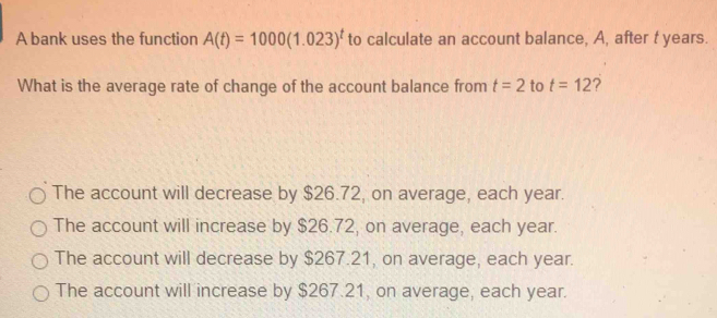 A bank uses the function A(t)=1000(1.023)^t to calculate an account balance, A, after t years.
What is the average rate of change of the account balance from t=2 to t=12 ?
The account will decrease by $26.72, on average, each year.
The account will increase by $26.72, on average, each year.
The account will decrease by $267.21, on average, each year.
The account will increase by $267.21, on average, each year.