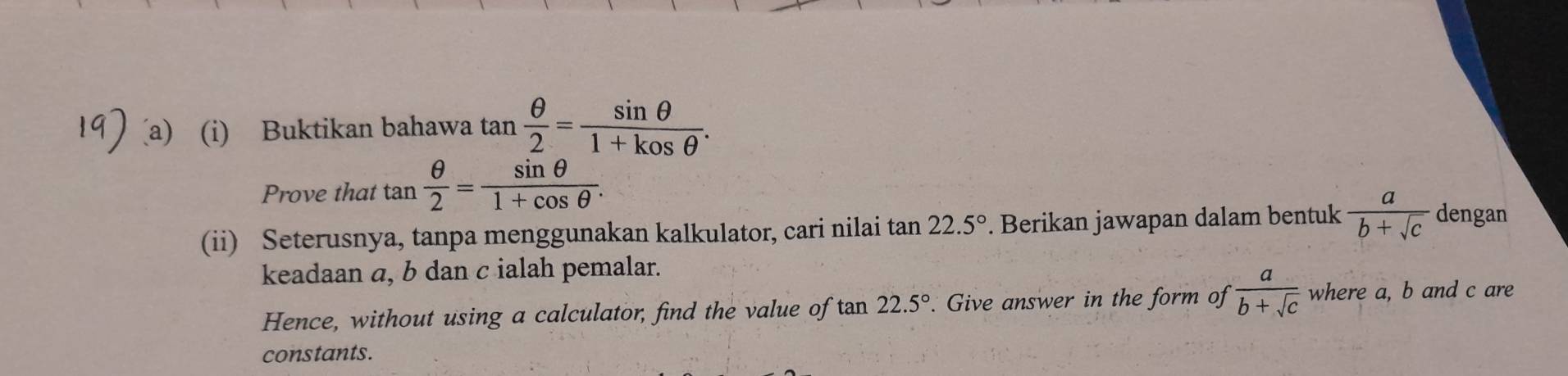 Buktikan bahawa tan  θ /2 = sin θ /1+kosθ  . 
Prove that tan  θ /2 = sin θ /1+cos θ  . 
(ii) Seterusnya, tanpa menggunakan kalkulator, cari nilai tan 22.5°. Berikan jawapan dalam bentuk  a/b+sqrt(c)  dengan 
keadaan a, b dan c ialah pemalar. 
Hence, without using a calculator, find the value of tan 22.5°. Give answer in the form of ·  a/b+sqrt(c)  where a, b and c are 
constants.