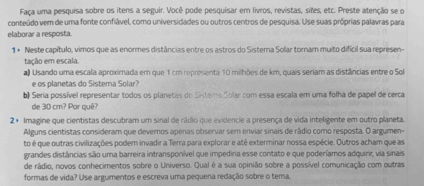 Faça uma pesquisa sobre os itens a seguir. Você pode pesquisar em livros, revistas, sites, etc. Preste atenção se o 
conteúdo vem de uma fonte confiável, como universidades ou outros centros de pesquisa. Use suas próprias palavras para 
elaborar a resposta. 
1 × Neste capítulo, vimos que as enormes distâncias entre os astros do Sistema Solar tornam muito difícil sua represen- 
tação em escala. 
a) Usando uma escala aproximada em que 1 cm representa 10 milhões de km, quais seriam as distâncias entre o Sol 
e os planetas do Sistema Solar? 
b) Seria possível representar todos os planetas do Sistema Solar com essa escala em uma folha de papel de cerca 
de 30 cm? Por quê? 
2 × Imagine que cientistas descubram um sinal de rádio que evidencie a presença de vida inteligente em outro planeta. 
Alguns cientistas consideram que devemos apenas observar sem enviar sinais de rádio como resposta. O argumen- 
to é que outras civilizações podem invadir a Terra para explorar e até exterminar nossa espécie. Outros acham que as 
grandes distâncias são uma barreira intransponível que impediria esse contato e que poderíamos adquirir, via sinais 
de rádio, novos conhecimentos sobre o Universo. Qual é a sua opinião sobre a possível comunicação com outras 
formas de vida? Use argumentos e escreva uma pequena redação sobre o tema.