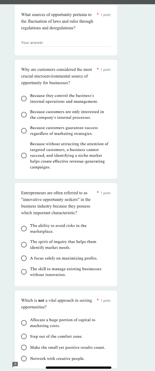 What sources of opportunity pertains to × 1 point
the fluctuation of laws and rules through
regulations and deregulations?
Your answer
Why are customers considered the most * 1 point
crucial microenvironmental source of
opportunity for businesses?
Because they control the business's
internal operations and management.
Because customers are only interested in
the company's internal processes.
Because customers guarantee success
regardless of marketing strategies.
Because without attracting the attention of
targeted customers, a business cannot
succeed, and identifying a niche market
helps create effective revenue-generating
campaigns.
Entrepreneurs are often referred to as 1 point
"innovative opportunity seekers" in the
business industry because they possess
which important characteristic?
The ability to avoid risks in the
marketplace.
The spirit of inquiry that helps them
identify market needs.
A focus solely on maximizing profits.
The skill to manage existing businesses
without innovation.
Which is not a vital approach in seizing * 1 point
opportunities?
Allocate a huge portion of capital to
marketing costs.
Step out of the comfort zone.
Make the small yet positive results count.
Network with creative people.