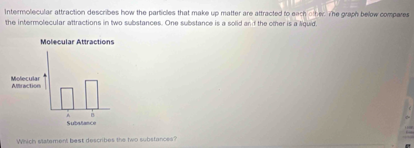 Intermolecular attraction describes how the particles that make up matter are attracted to each other. The graph below compares 
the intermolecular attractions in two substances. One substance is a solid and the other is a liquid.
σ=
1 18
fns 
Which statement best describes the two substances?