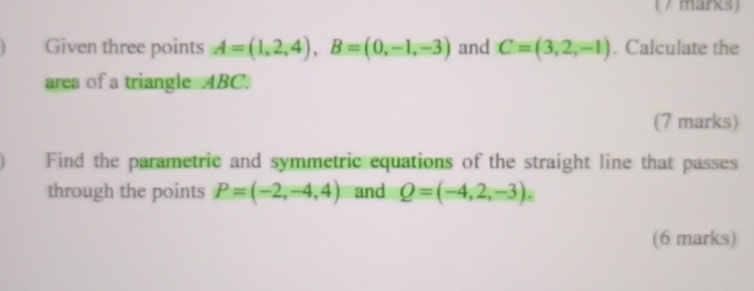 ( / marks) 
Given three points A=(1,2,4), B=(0,-1,-3) and C=(3,2,-1). Calculate the 
area of a triangle ABC. 
(7 marks) 
Find the parametric and symmetric equations of the straight line that passes 
through the points P=(-2,-4,4) and Q=(-4,2,-3). 
(6 marks)