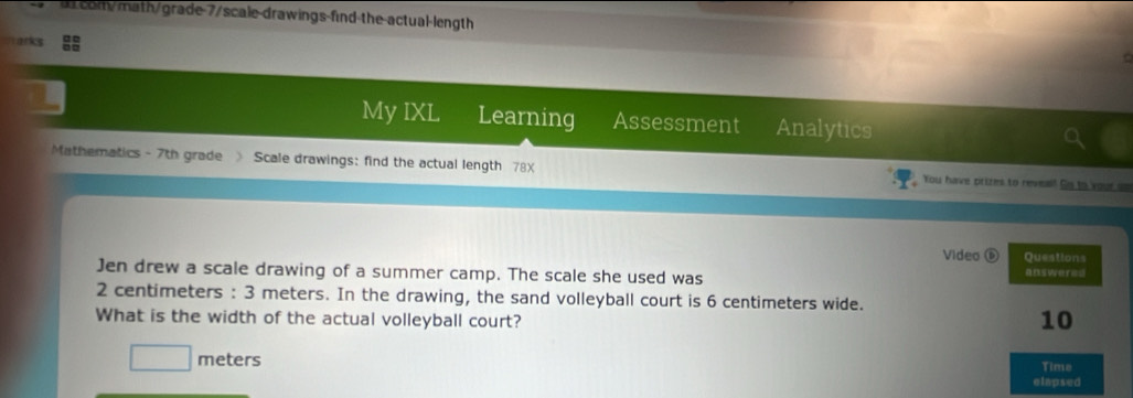 com/math/grade-7/scale-drawings-find the actual-length 
arks 
My IXL Learning Assessment Analytics 
Mathematics - 7th grade 》 Scale drawings: find the actual length 78X You have prizes to revea! Cis to your on 
Video ⑥ Questions 
Jen drew a scale drawing of a summer camp. The scale she used was answeres
2 centimeters : 3 meters. In the drawing, the sand volleyball court is 6 centimeters wide. 
What is the width of the actual volleyball court?
10
meters
Time 
elapsed