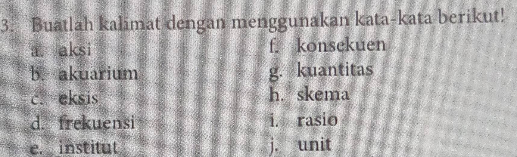 Buatlah kalimat dengan menggunakan kata-kata berikut! 
a. aksi f. konsekuen 
b. akuarium g. kuantitas 
c. eksis h. skema 
d. frekuensi i. rasio 
e. institut j. unit