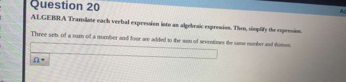 Ac 
ALGEBRA Translate each verbal expression into an algebraic expression. Then, simplify the expression. 
Three sets of a sum of a number and four are added to the sum of seventimes the same number and thirteen.