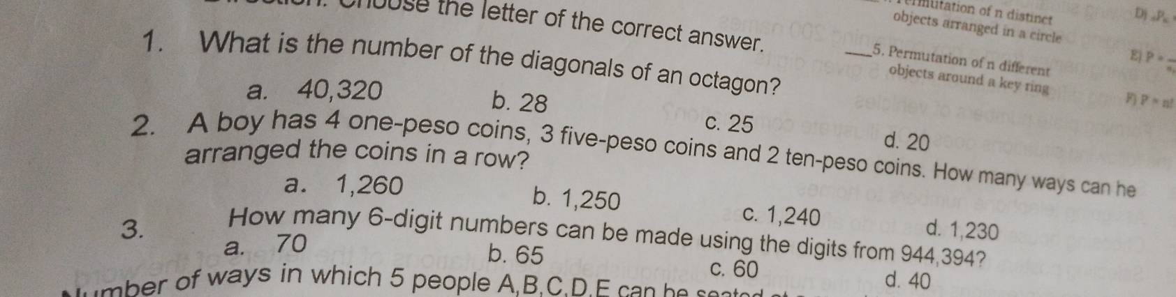 nuitation of n distinct
Dj ∠ P 
chouse the letter of the correct answer.
objects arranged in a circle
E P=
1. What is the number of the diagonals of an octagon?
_5. Permutation of n different
objects around a key ring
F p=n!
a. 40,320 b. 28 c. 25 d. 20
2. A boy has 4 one-peso coins, 3 five-peso coins and 2 ten-peso coins. How many ways can he
arranged the coins in a row?
a. 1,260 b. 1,250 c. 1,240
3. d. 1,230
How many 6 -digit numbers can be made using the digits from 944,394?
a. 70
b. 65 c. 60
of ways in which 5 people A,B.C.D.E ca n he ee
d. 40