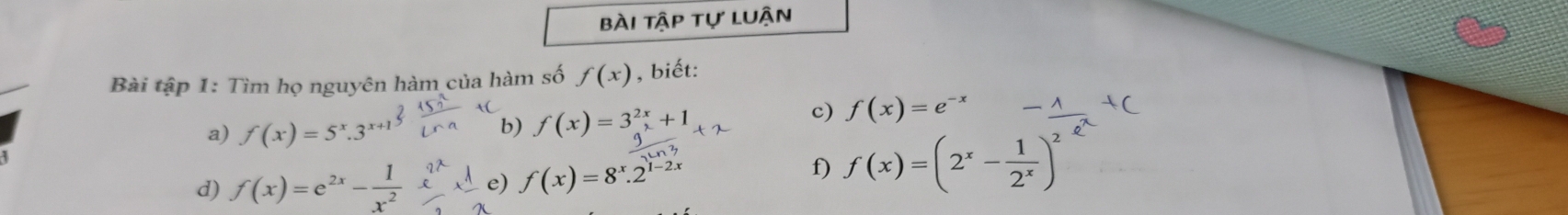 bài tập tự luận 
Bài tập 1: Tìm họ nguyên hàm của hàm số f(x) , biết: 
a) f(x)=5^x.3^(x+1)
b) f(x)=3^(2x)+1
c) f(x)=e^(-x)
 g/2ln 3 
d) f(x)=e^(2x)- 1/x^2  e) f(x)=8^x.2^(1-2x)
f) f(x)=(2^x- 1/2^x )^2