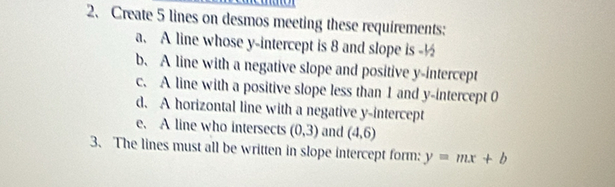 Create 5 lines on desmos meeting these requirements: 
a. A line whose y-intercept is 8 and slope is -½
b. A line with a negative slope and positive y-intercept 
c. A line with a positive slope less than 1 and y-intercept 0
d. A horizontal line with a negative y-intercept 
e. A line who intersects (0,3) and (4,6)
3、 The lines must all be written in slope intercept form: y=mx+b